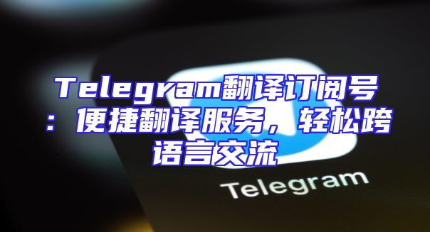 Telegram翻译订阅号：便捷翻译服务，轻松跨语言交流