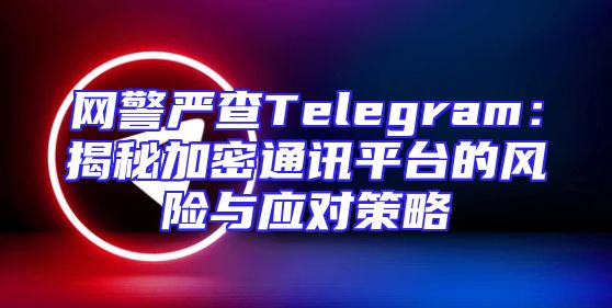 网警严查Telegram：揭秘加密通讯平台的风险与应对策略