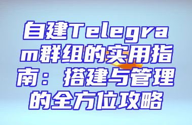 自建Telegram群组的实用指南：搭建与管理的全方位攻略
