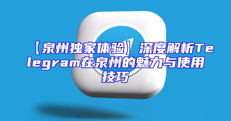 【泉州独家体验】深度解析Telegram在泉州的魅力与使用技巧