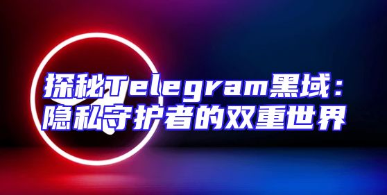探秘Telegram黑域：隐私守护者的双重世界