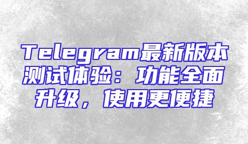 Telegram最新版本测试体验：功能全面升级，使用更便捷