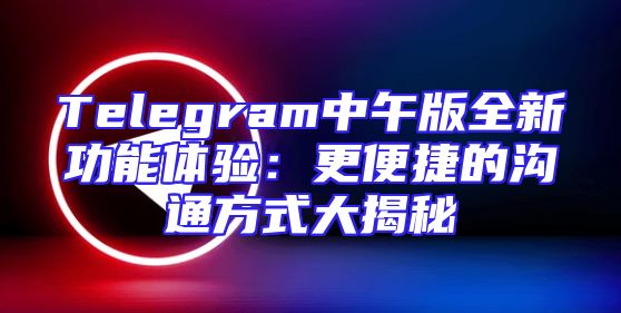 Telegram中午版全新功能体验：更便捷的沟通方式大揭秘
