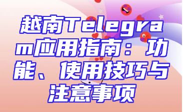 越南Telegram应用指南：功能、使用技巧与注意事项