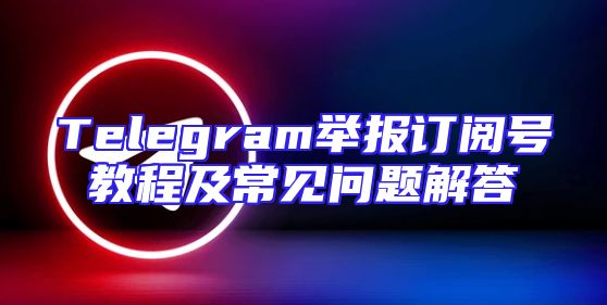 Telegram举报订阅号教程及常见问题解答