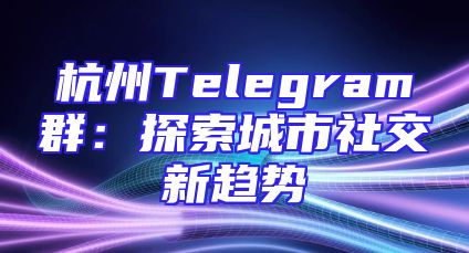 杭州Telegram群：探索城市社交新趋势