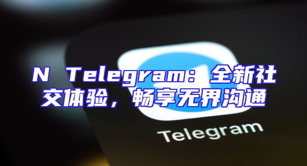 N Telegram：全新社交体验，畅享无界沟通