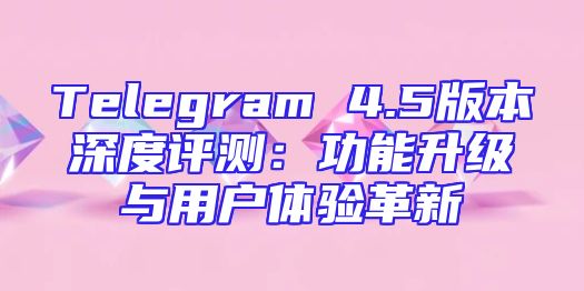 Telegram 4.5版本深度评测：功能升级与用户体验革新