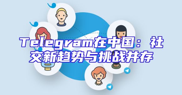 Telegram在中国：社交新趋势与挑战并存
