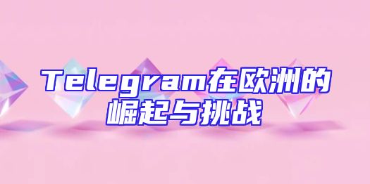 Telegram在欧洲的崛起与挑战