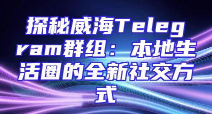 探秘威海Telegram群组：本地生活圈的全新社交方式