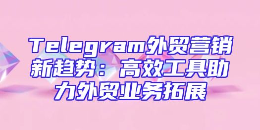 Telegram外贸营销新趋势：高效工具助力外贸业务拓展