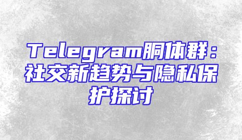 Telegram胴体群：社交新趋势与隐私保护探讨