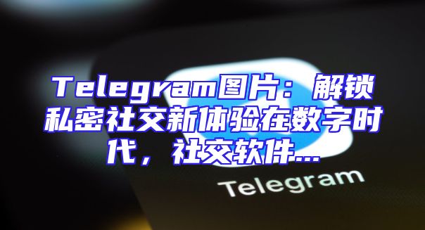 Telegram图片：解锁私密社交新体验在数字时代，社交软件...