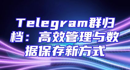 Telegram群归档：高效管理与数据保存新方式