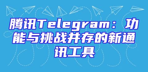腾讯Telegram：功能与挑战并存的新通讯工具