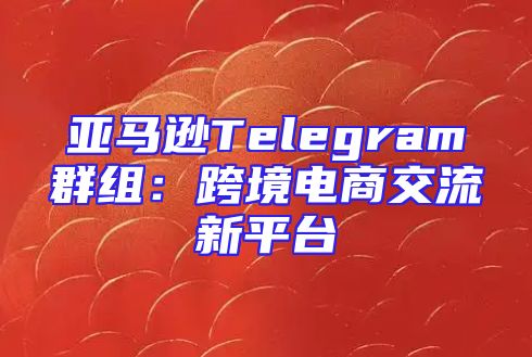 亚马逊Telegram群组：跨境电商交流新平台