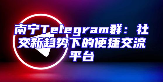 南宁Telegram群：社交新趋势下的便捷交流平台
