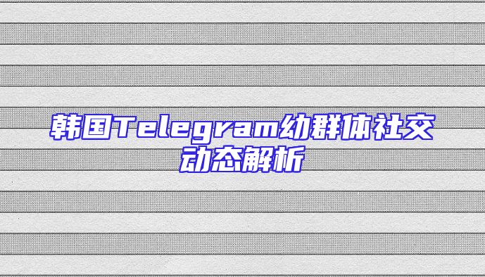 韩国Telegram幼群体社交动态解析