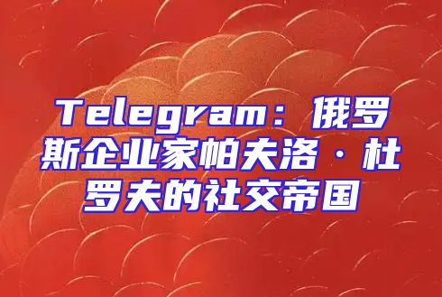 Telegram：俄罗斯企业家帕夫洛·杜罗夫的社交帝国