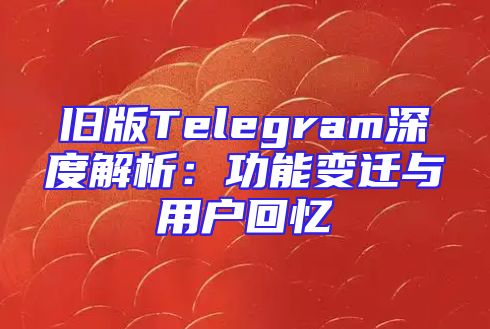 旧版Telegram深度解析：功能变迁与用户回忆