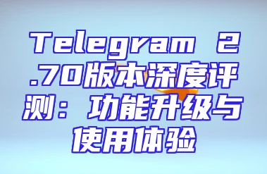 Telegram 2.70版本深度评测：功能升级与使用体验