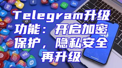 Telegram升级功能：开启加密保护，隐私安全再升级