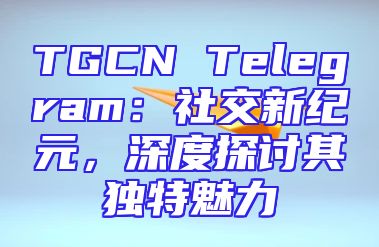 TGCN Telegram：社交新纪元，深度探讨其独特魅力