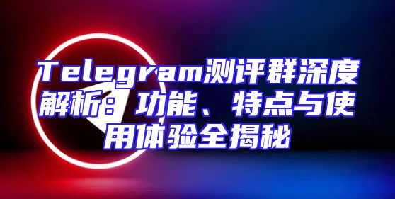 Telegram测评群深度解析：功能、特点与使用体验全揭秘
