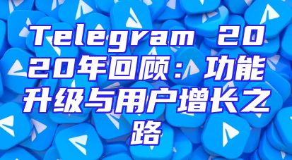 Telegram 2020年回顾：功能升级与用户增长之路