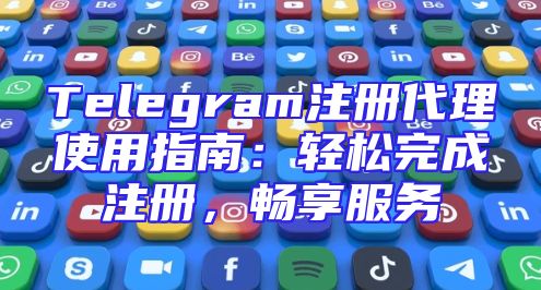 Telegram注册代理使用指南：轻松完成注册，畅享服务