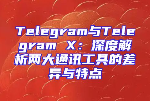Telegram与Telegram X：深度解析两大通讯工具的差异与特点
