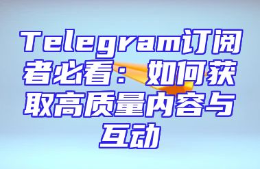 Telegram订阅者必看：如何获取高质量内容与互动