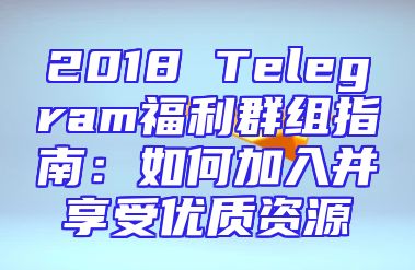 2018 Telegram福利群组指南：如何加入并享受优质资源