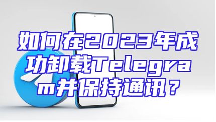 如何在2023年成功卸载Telegram并保持通讯？