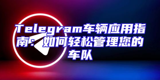 Telegram车辆应用指南：如何轻松管理您的车队