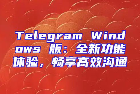 Telegram Windows 版：全新功能体验，畅享高效沟通