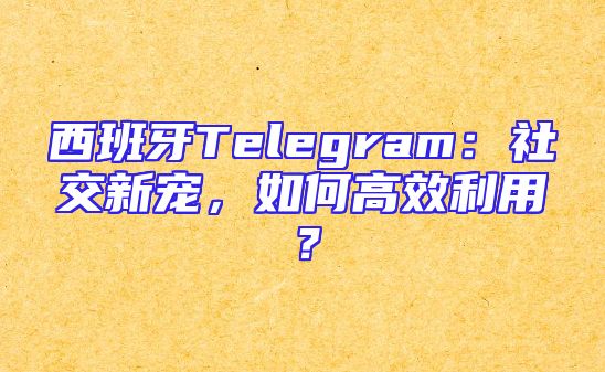 西班牙Telegram：社交新宠，如何高效利用？
