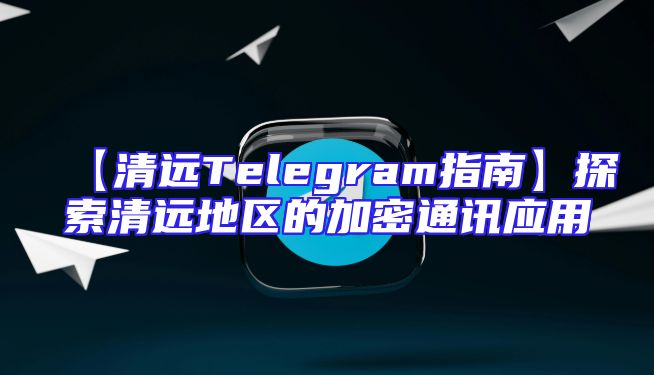 【清远Telegram指南】探索清远地区的加密通讯应用