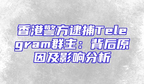 香港警方逮捕Telegram群主：背后原因及影响分析