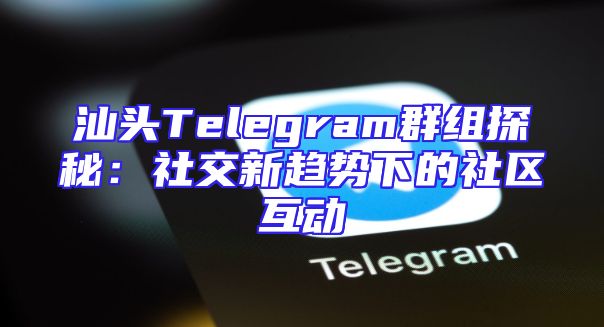 汕头Telegram群组探秘：社交新趋势下的社区互动