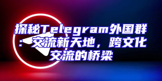 探秘Telegram外国群：交流新天地，跨文化交流的桥梁