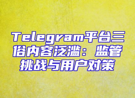 Telegram平台三俗内容泛滥：监管挑战与用户对策