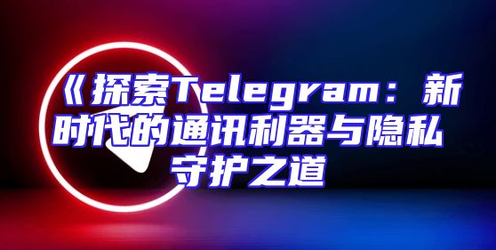 《探索Telegram：新时代的通讯利器与隐私守护之道