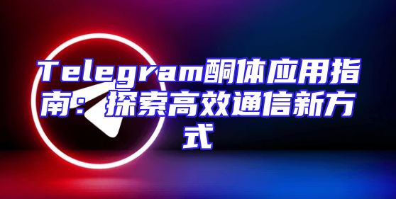 Telegram酮体应用指南：探索高效通信新方式