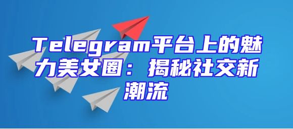 Telegram平台上的魅力美女圈：揭秘社交新潮流