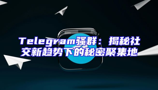 Telegram骚群：揭秘社交新趋势下的秘密聚集地