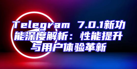 Telegram 7.0.1新功能深度解析：性能提升与用户体验革新