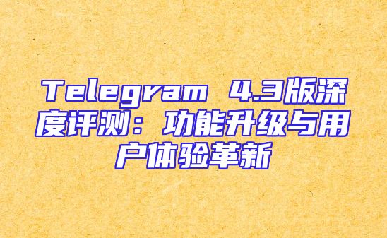 Telegram 4.3版深度评测：功能升级与用户体验革新