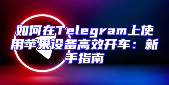 如何在Telegram上使用苹果设备高效开车：新手指南